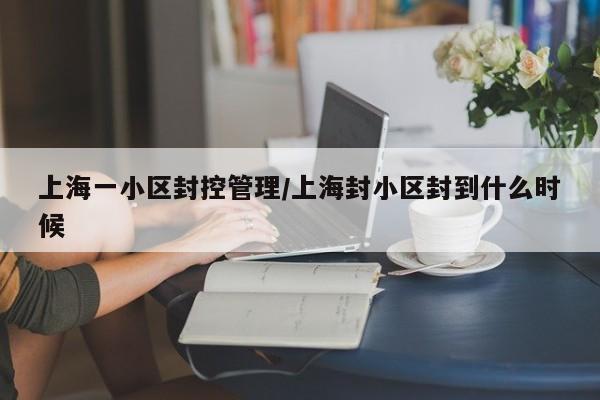 上海一小区封控管理/上海封小区封到什么时候