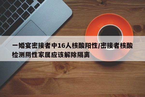 一婚宴密接者中16人核酸阳性/密接者核酸检测阴性家属应该解除隔离