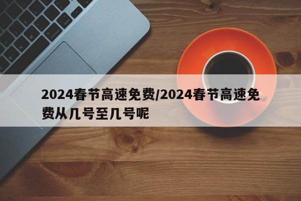2024春节高速免费/2024春节高速免费从几号至几号呢
