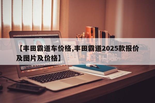 【丰田霸道车价格,丰田霸道2025款报价及图片及价格】