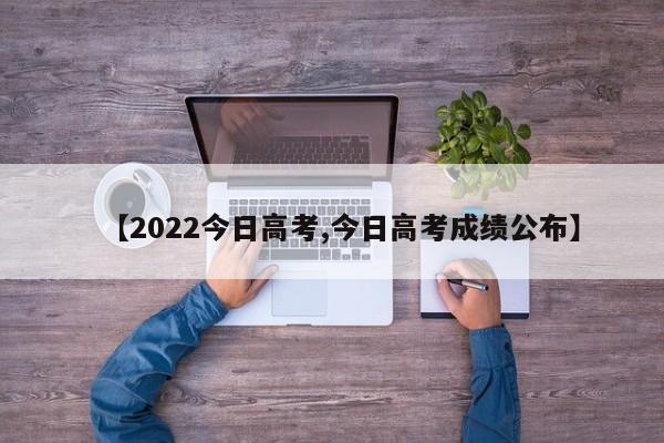 【2022今日高考,今日高考成绩公布】