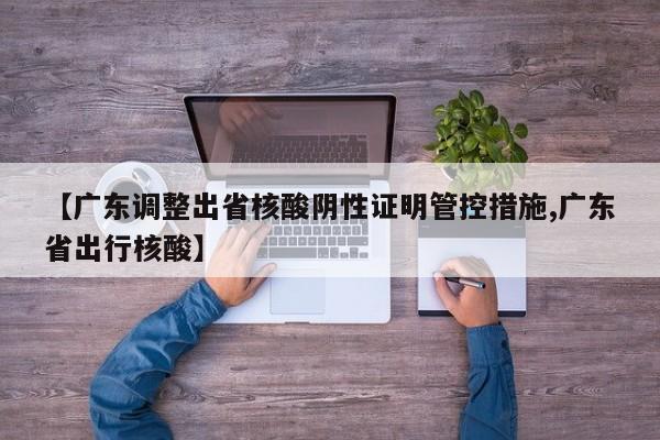 【广东调整出省核酸阴性证明管控措施,广东省出行核酸】