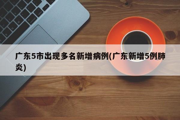 广东5市出现多名新增病例(广东新增5例肺炎)