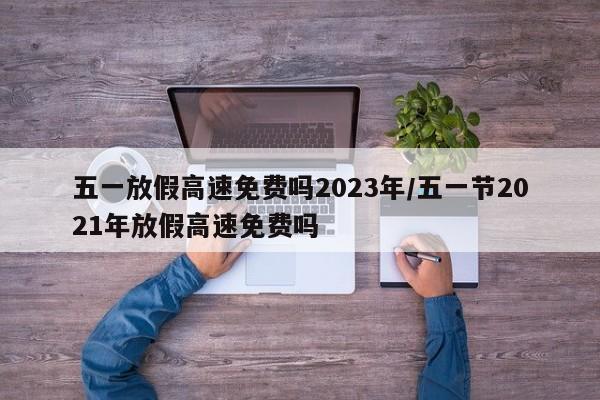 五一放假高速免费吗2023年/五一节2021年放假高速免费吗