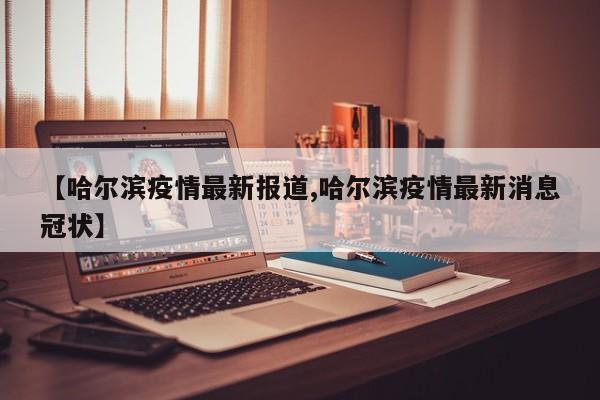 【哈尔滨疫情最新报道,哈尔滨疫情最新消息冠状】