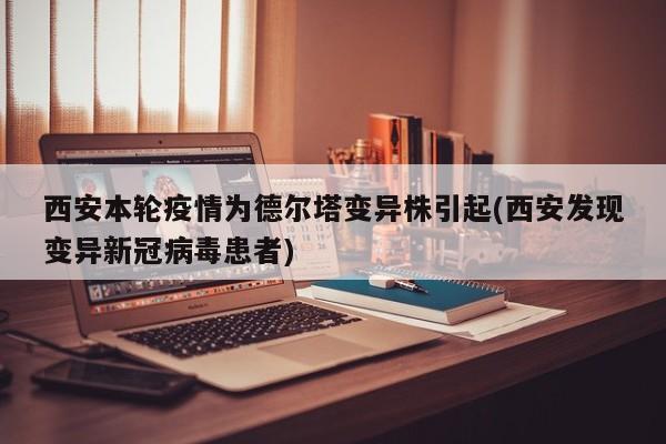 西安本轮疫情为德尔塔变异株引起(西安发现变异新冠病毒患者)