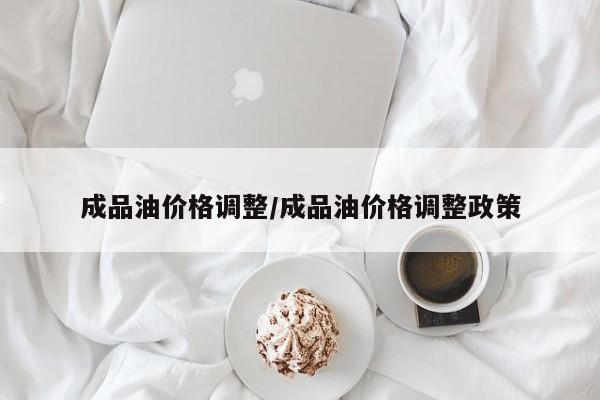 成品油价格调整/成品油价格调整政策