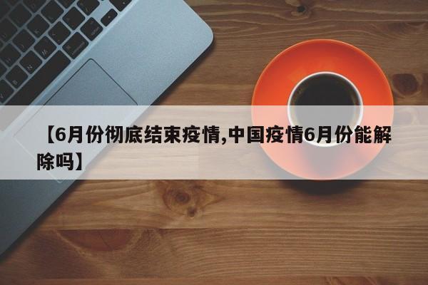 【6月份彻底结束疫情,中国疫情6月份能解除吗】